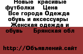 Новые, красивые футболки  › Цена ­ 550 - Все города Одежда, обувь и аксессуары » Женская одежда и обувь   . Брянская обл.